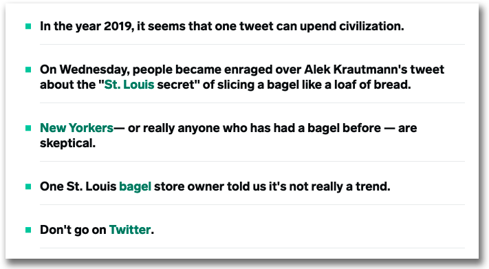 Exempel från Insider som visar hur de jobbar med punkter i ingresserna.
• In the year 2019, it seems that one tweet can upend civilization.
• On Wednesday, people became enraged over Alek Krautmann's tweet about the "St. Louis secret" of slicing a bagel like a loaf of bread.
• New Yorkers— or really anyone who has had a bagel before — are skeptical.
• One St. Louis bagel store owner told us it's not really a trend.
• Don't go on Twitter.